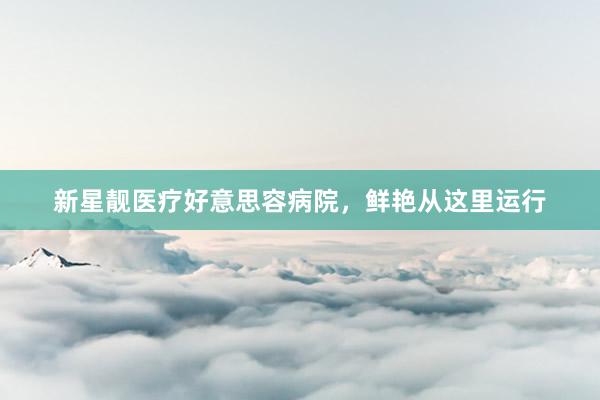 新星靓医疗好意思容病院，鲜艳从这里运行